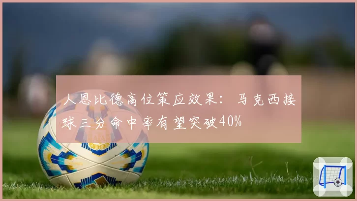 人恩比德高位策应效果：马克西接球三分命中率有望突破40%