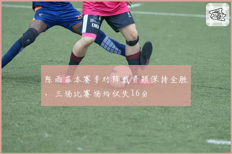 陈雨菲本赛季对阵戴资颖保持全胜，三场比赛场均仅失16分