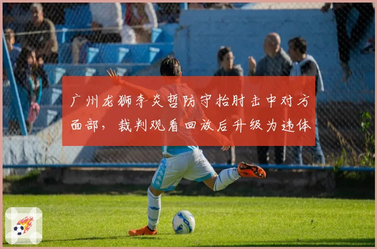 广州龙狮李炎哲防守抬肘击中对方面部,裁判观看回放后升级为违体犯规