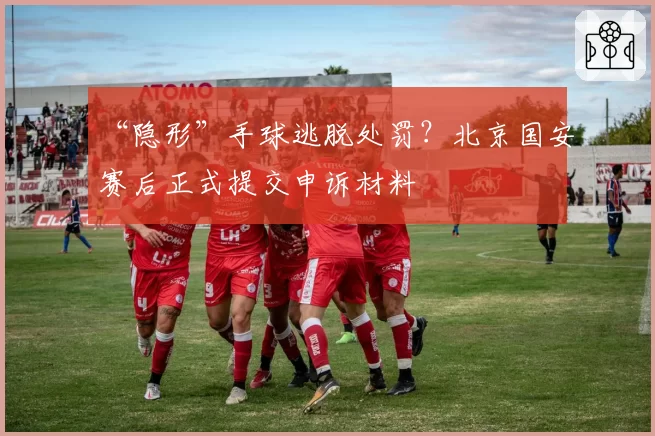 “隐形”手球逃脱处罚?北京国安赛后正式提交申诉材料
