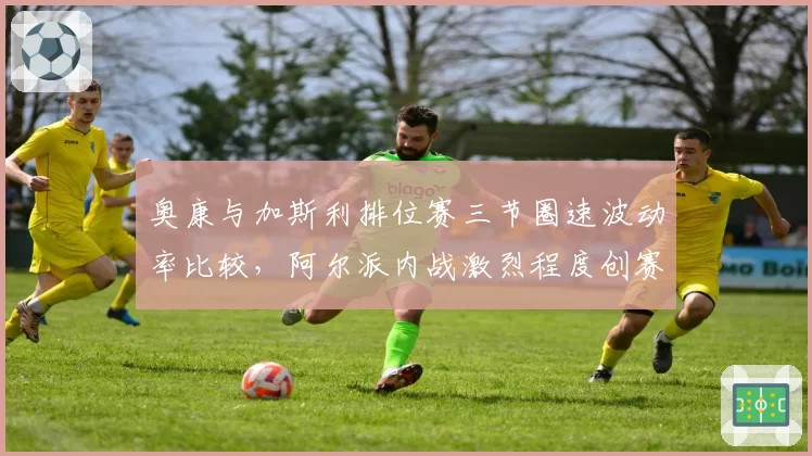 奥康与加斯利排位赛三节圈速波动率比较,阿尔派内战激烈程度创赛季新高