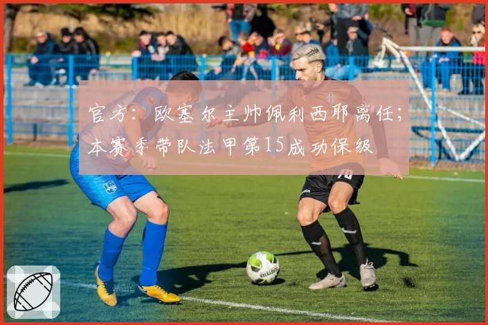 官方：欧塞尔主帅佩利西耶离任；本赛季带队法甲第15成功保级