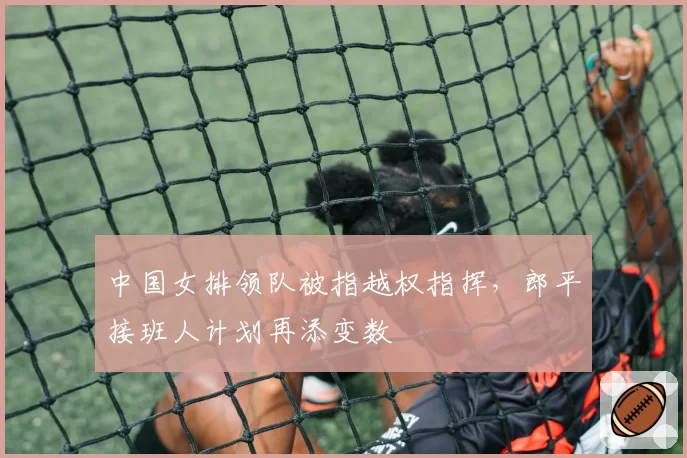 中国女排领队被指越权指挥，郎平接班人计划再添变数