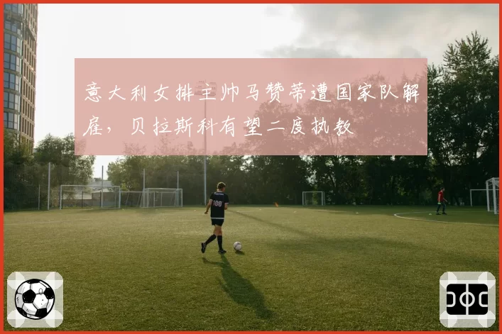 意大利女排主帅马赞蒂遭国家队解雇，贝拉斯科有望二度执教