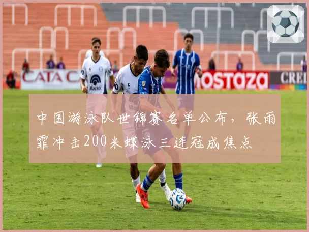 中国游泳队世锦赛名单公布，张雨霏冲击200米蝶泳三连冠成焦点