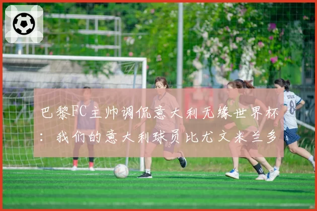 巴黎FC主帅调侃意大利无缘世界杯：我们的意大利球员比尤文米兰多