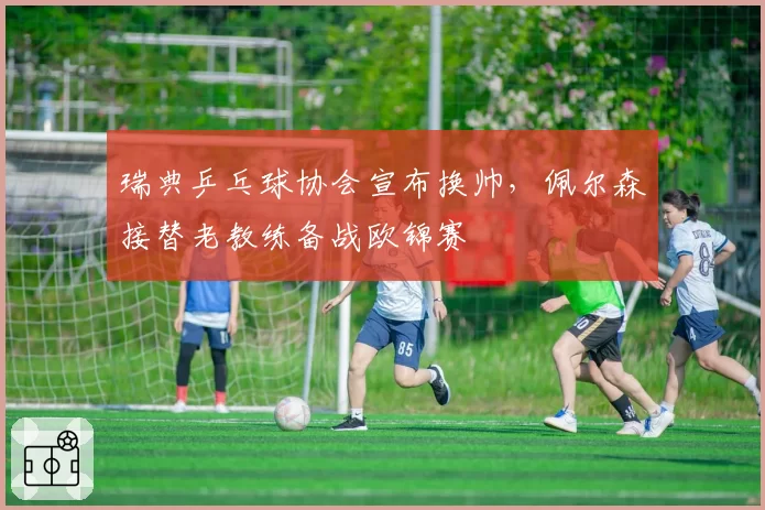 瑞典乒乓球协会宣布换帅，佩尔森接替老教练备战欧锦赛