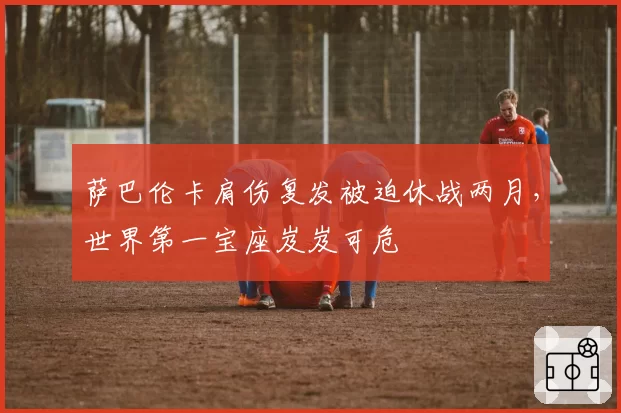 萨巴伦卡肩伤复发被迫休战两月，世界第一宝座岌岌可危
