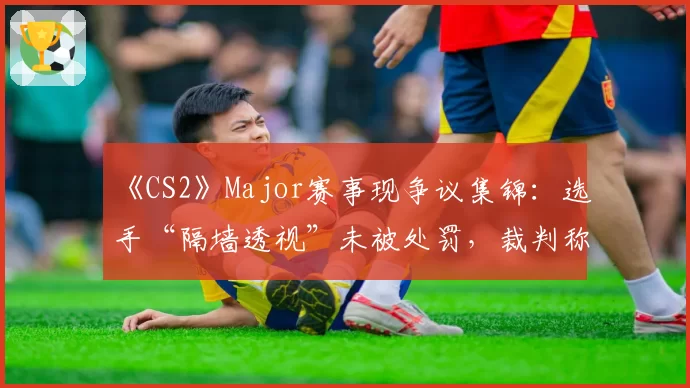 《CS2》Major赛事现争议集锦：选手“隔墙透视”未被处罚，裁判称“属于合理预判”