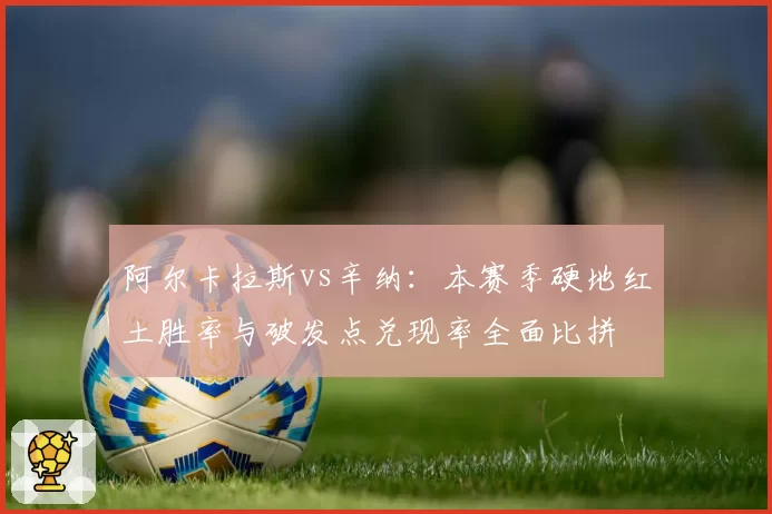 阿尔卡拉斯vs辛纳:本赛季硬地红土胜率与破发点兑现率全面比拼