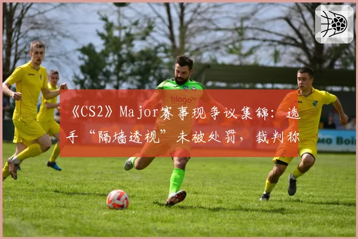 《CS2》Major赛事现争议集锦：选手“隔墙透视”未被处罚，裁判称“属于合理预判”