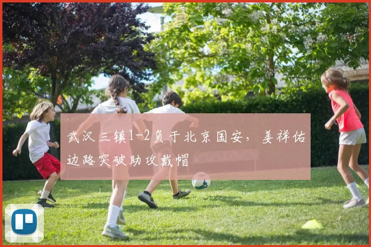 武汉三镇1-2负于北京国安,姜祥佑边路突破助攻戴帽