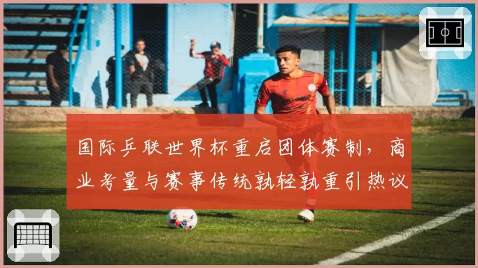 国际乒联世界杯重启团体赛制，商业考量与赛事传统孰轻孰重引热议