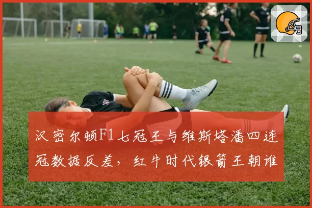 汉密尔顿F1七冠王与维斯塔潘四连冠数据反差,红牛时代银箭王朝谁更强?