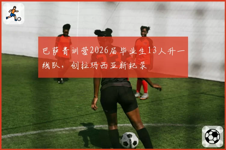 巴萨青训营2026届毕业生13人升一线队，创拉玛西亚新纪录