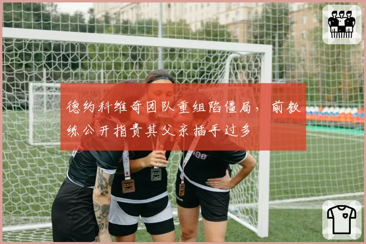 德约科维奇团队重组陷僵局，前教练公开指责其父亲插手过多
