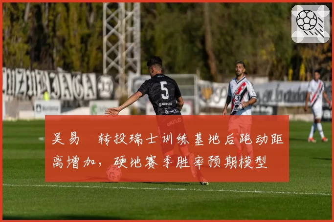 吴易昺转投瑞士训练基地后跑动距离增加，硬地赛季胜率预期模型