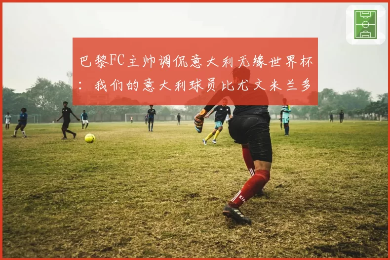 巴黎FC主帅调侃意大利无缘世界杯：我们的意大利球员比尤文米兰多