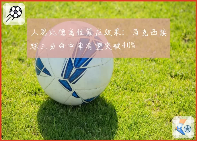 人恩比德高位策应效果：马克西接球三分命中率有望突破40%