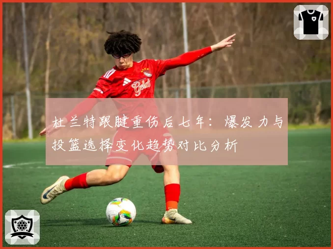 杜兰特跟腱重伤后七年:爆发力与投篮选择变化趋势对比分析