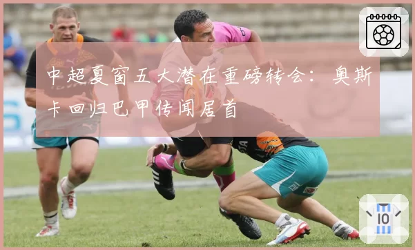 中超夏窗五大潜在重磅转会:奥斯卡回归巴甲传闻居首