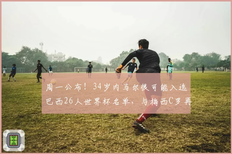 周一公布！34岁内马尔很可能入选巴西26人世界杯名单，与梅西C罗再度同台