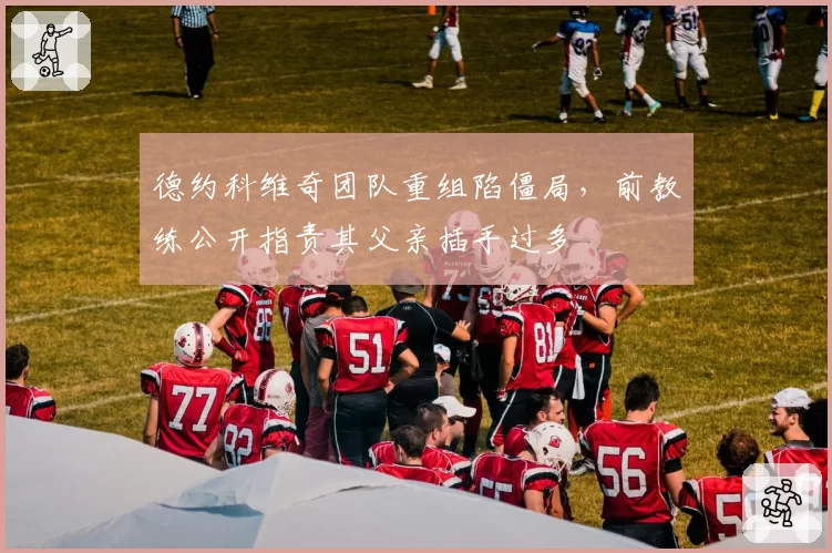 德约科维奇团队重组陷僵局,前教练公开指责其父亲插手过多