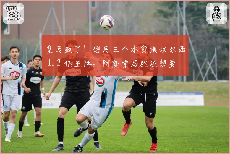 皇马疯了！想用三个水货换切尔西 1.2 亿王牌，阿隆索居然还想要