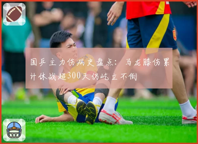 国乒主力伤病史盘点：马龙膝伤累计休战超300天仍屹立不倒