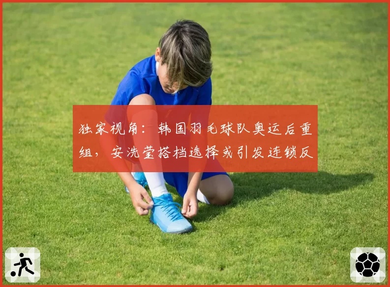 独家视角：韩国羽毛球队奥运后重组，安洗莹搭档选择或引发连锁反应