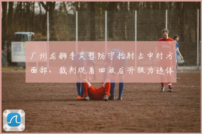 广州龙狮李炎哲防守抬肘击中对方面部,裁判观看回放后升级为违体犯规