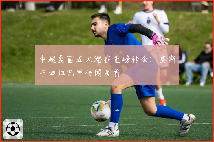 中超夏窗五大潜在重磅转会:奥斯卡回归巴甲传闻居首