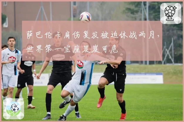 萨巴伦卡肩伤复发被迫休战两月,世界第一宝座岌岌可危