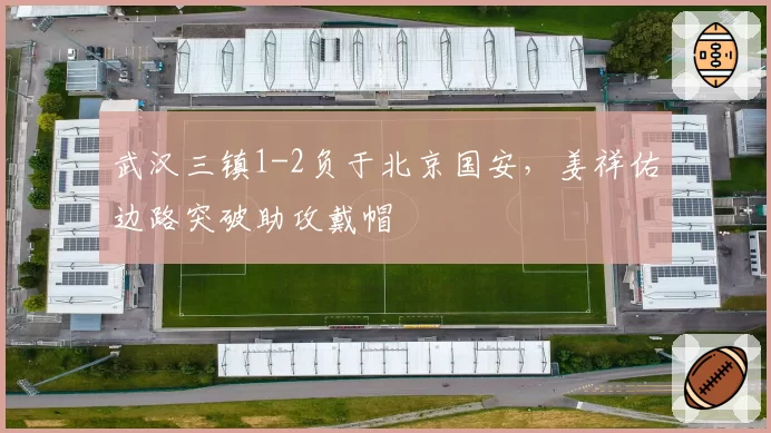 武汉三镇1-2负于北京国安,姜祥佑边路突破助攻戴帽