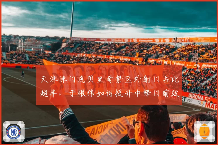天津津门虎贝里奇禁区外射门占比超半，于根伟如何提升中锋门前效率？