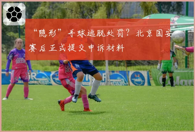 “隐形”手球逃脱处罚?北京国安赛后正式提交申诉材料